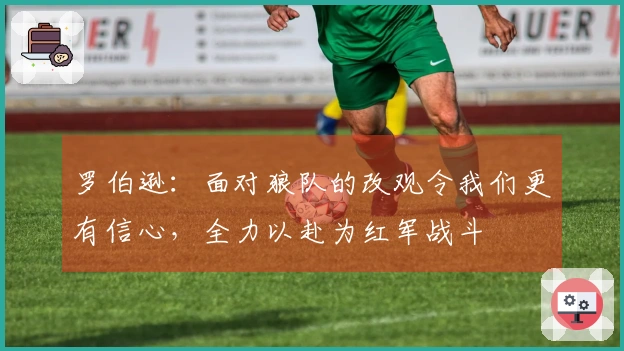 罗伯逊：面对狼队的改观令我们更有信心，全力以赴为红军战斗