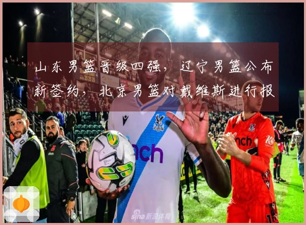山东男篮晋级四强，辽宁男篮公布新签约，北京男篮对戴维斯进行报价！