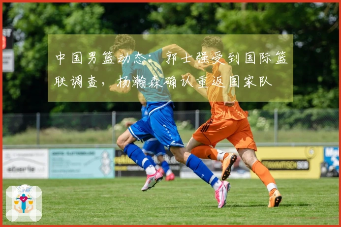 中国男篮动态：郭士强受到国际篮联调查，杨瀚森确认重返国家队