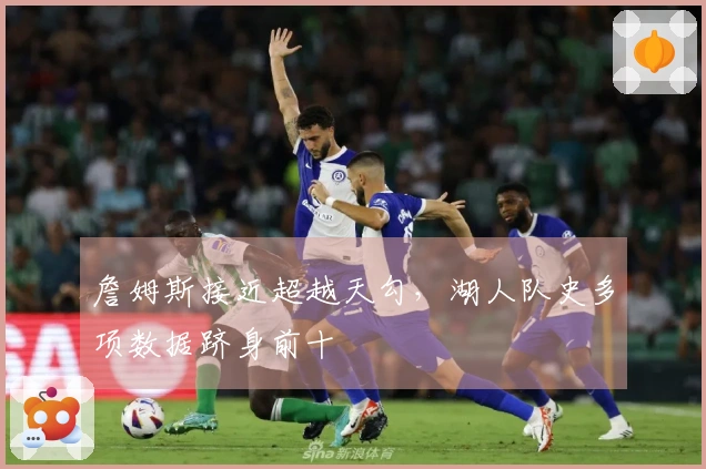 詹姆斯接近超越天勾，湖人队史多项数据跻身前十