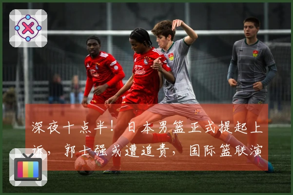 深夜十点半！日本男篮正式提起上诉，郭士强或遭追责，国际篮联演绎双重标准
