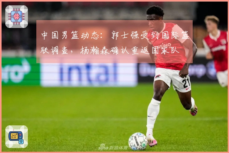 中国男篮动态：郭士强受到国际篮联调查，杨瀚森确认重返国家队