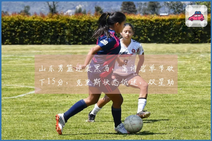 山东男篮逆袭黑马，高诗岩单节砍下15分，克里斯状态低迷，双星助阵。