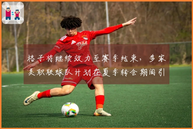 格子将继续效力至赛季结束，多家美职联球队计划在夏季转会期间引进他