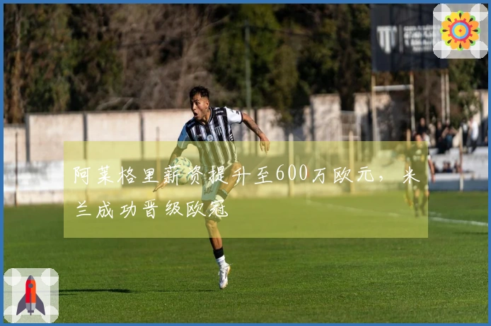 阿莱格里薪资提升至600万欧元，米兰成功晋级欧冠