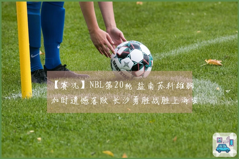 【赛况】NBL第20轮 盐南苏科雄狮加时遗憾落败 长沙勇胜战胜上海玄鸟