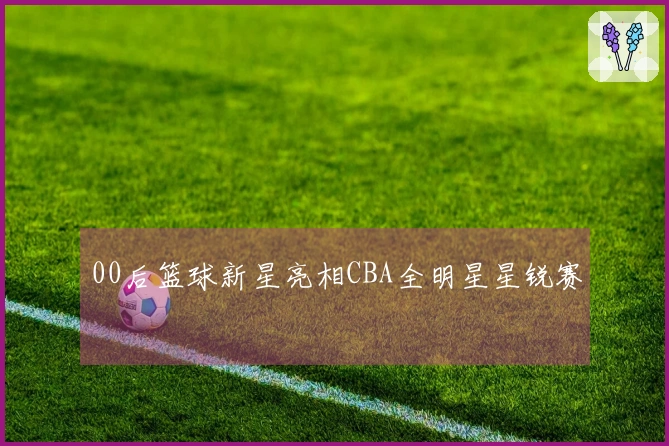 00后篮球新星亮相CBA全明星星锐赛