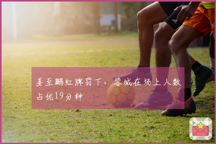 姜至鹏红牌罚下，蓉城在场上人数占优19分钟