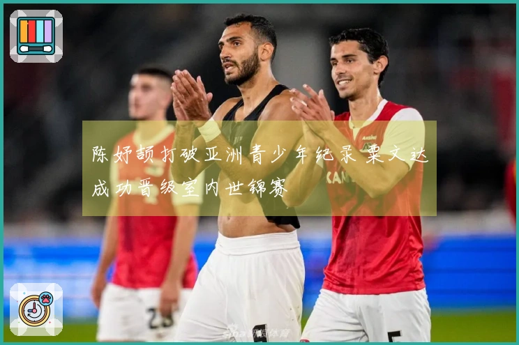 陈妤颉打破亚洲青少年纪录 粟文达成功晋级室内世锦赛