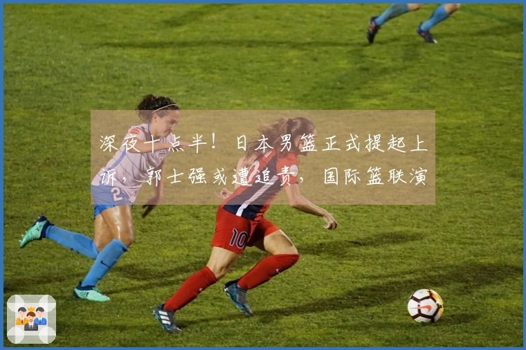 深夜十点半！日本男篮正式提起上诉，郭士强或遭追责，国际篮联演绎双重标准