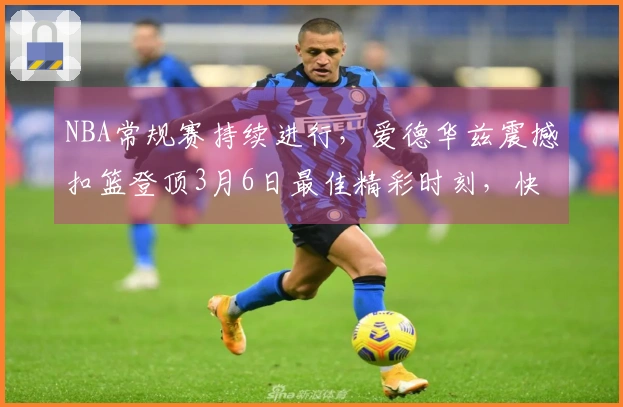 NBA常规赛持续进行，爱德华兹震撼扣篮登顶3月6日最佳精彩时刻，快来看看↓↓
