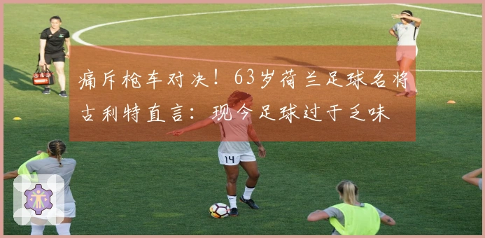 痛斥枪车对决！63岁荷兰足球名将古利特直言：现今足球过于乏味