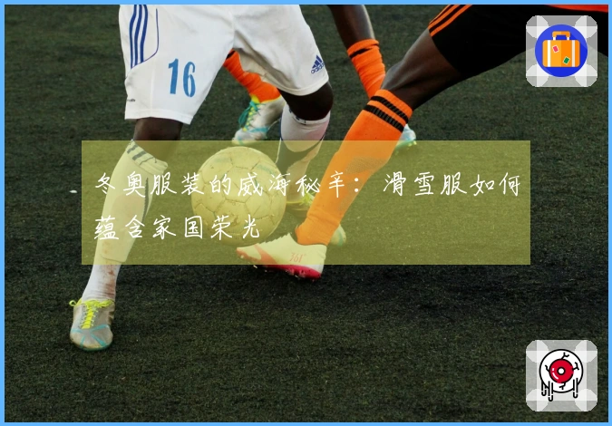 冬奥服装的威海秘辛：滑雪服如何蕴含家国荣光