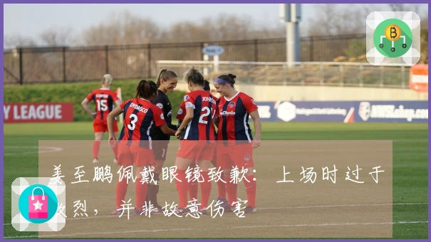 姜至鹏佩戴眼镜致歉：上场时过于激烈，并非故意伤害