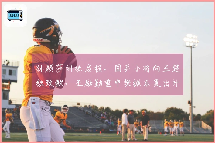 孙颖莎训练启程，国乒小将向王楚钦致歉，王励勤重申樊振东复出计划