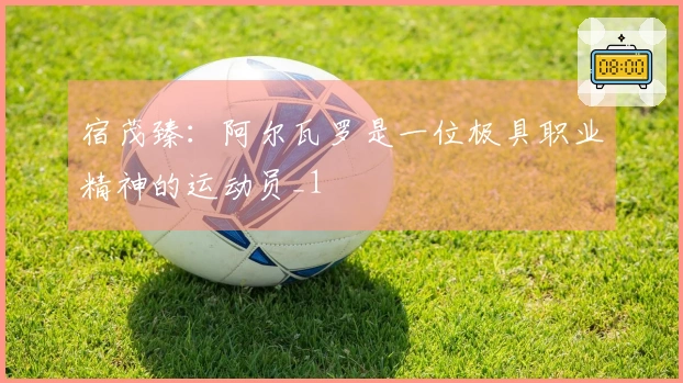 宿茂臻：阿尔瓦罗是一位极具职业精神的运动员_1