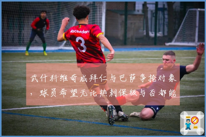 武什科维奇成拜仁与巴萨争抢对象，球员希望无论热刺保级与否都能转会